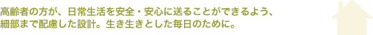 高齢者の方が、日常生活を安全・安心に送ることができるよう、細部まで配慮した設計　生き生きとした毎日のために　