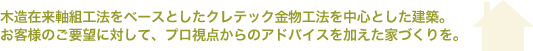 木造在来軸組工法をベースとしたクレテック金物工法を中心とした建築 お客様のご要望に対して、プロ視点からのアドバイスを加えた家づくりを
