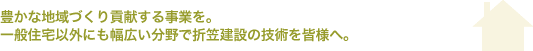 豊かな地域づくり貢献する事業を 一般住宅以外にも幅広い分野で折笠建設の技術を皆様へ