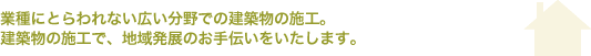 業種にとらわれない広い分野での建築物の施工　建築物の施工で、地域発展のお手伝いをいたします